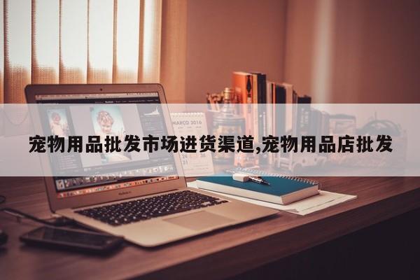 宠物用品批发市场进货渠道,宠物用品店批发