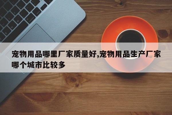 宠物用品哪里厂家质量好,宠物用品生产厂家哪个城市比较多
