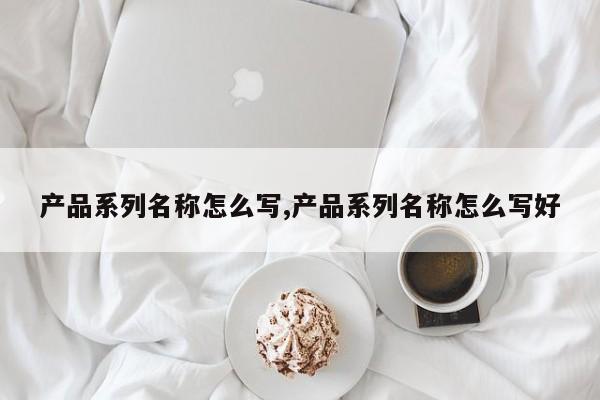 产品系列名称怎么写,产品系列名称怎么写好